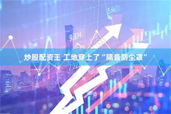 炒股配资王 工地穿上了“隔音防尘罩”