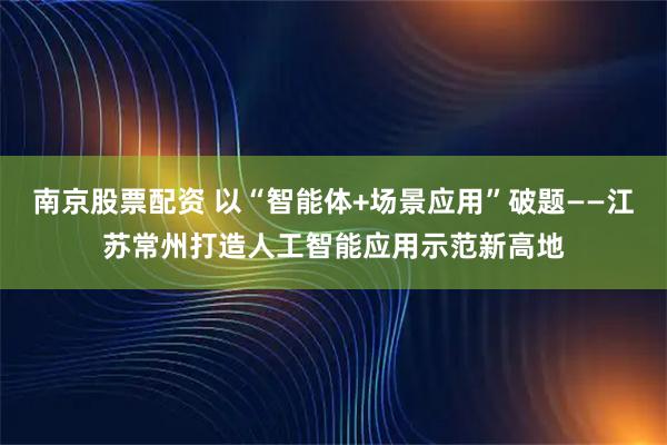 南京股票配资 以“智能体+场景应用”破题——江苏常州打造人工智能应用示范新高地