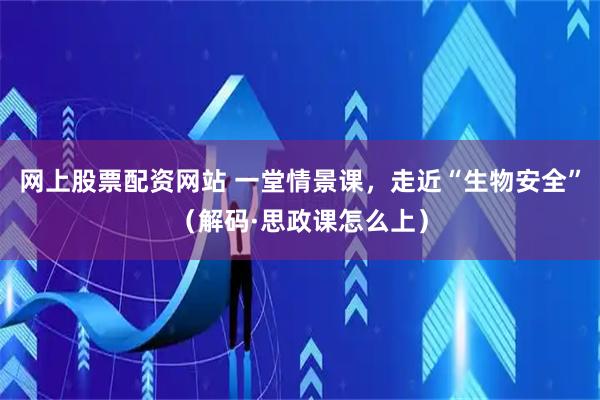 网上股票配资网站 一堂情景课，走近“生物安全”（解码·思政课怎么上）