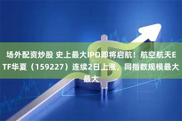 场外配资炒股 史上最大IPO即将启航！航空航天ETF华夏（159227）连续2日上涨，同指数规模最大