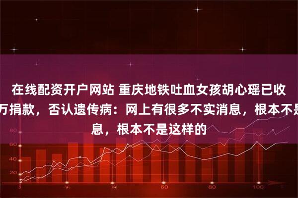 在线配资开户网站 重庆地铁吐血女孩胡心瑶已收到30多万捐款，否认遗传病：网上有很多不实消息，根本不是这样的