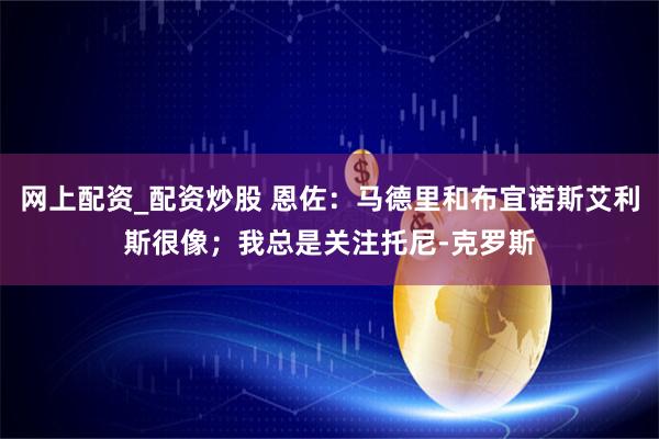 网上配资_配资炒股 恩佐：马德里和布宜诺斯艾利斯很像；我总是关注托尼-克罗斯