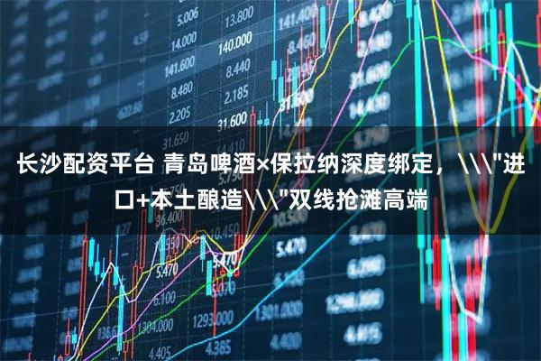 长沙配资平台 青岛啤酒×保拉纳深度绑定，\＂进口+本土酿造\＂双线抢滩高端