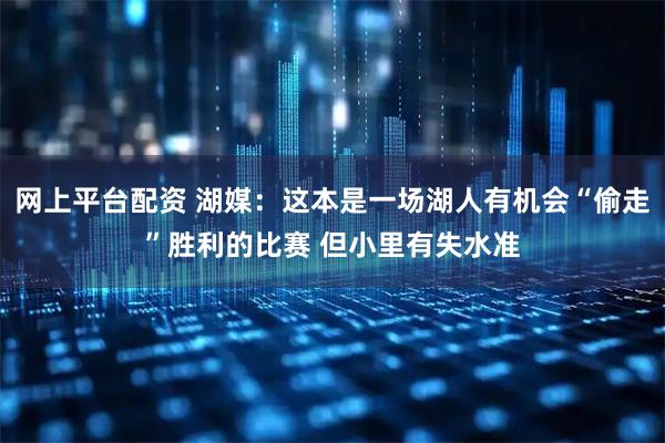 网上平台配资 湖媒：这本是一场湖人有机会“偷走”胜利的比赛 但小里有失水准