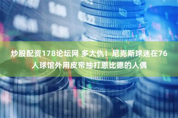 炒股配资178论坛网 多大仇！尼克斯球迷在76人球馆外用皮带抽打恩比德的人偶