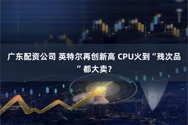 广东配资公司 英特尔再创新高 CPU火到“残次品”都大卖？