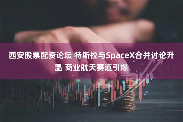 西安股票配资论坛 特斯拉与SpaceX合并讨论升温 商业航天赛道引爆