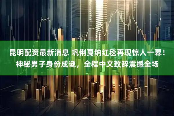昆明配资最新消息 巩俐戛纳红毯再现惊人一幕！神秘男子身份成谜，全程中文致辞震撼全场