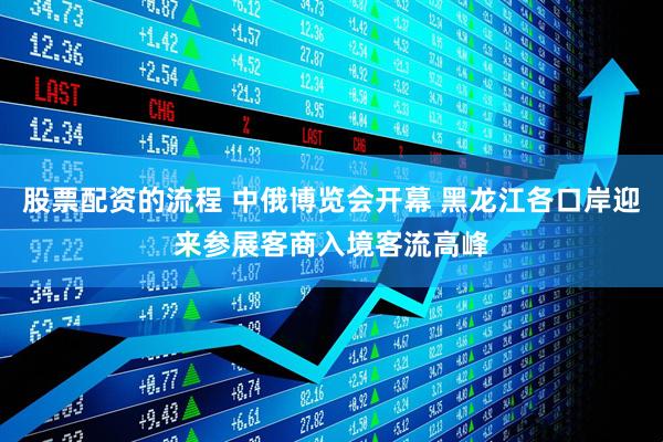 股票配资的流程 中俄博览会开幕 黑龙江各口岸迎来参展客商入境客流高峰