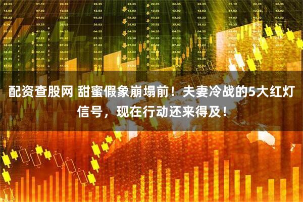 配资查股网 甜蜜假象崩塌前！夫妻冷战的5大红灯信号，现在行动还来得及！