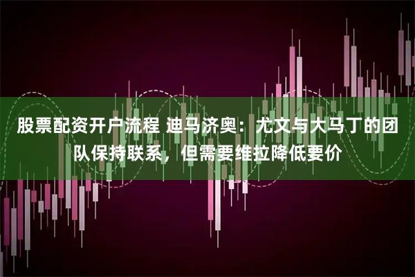 股票配资开户流程 迪马济奥：尤文与大马丁的团队保持联系，但需要维拉降低要价