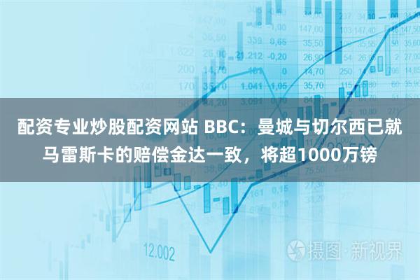 配资专业炒股配资网站 BBC：曼城与切尔西已就马雷斯卡的赔偿金达一致，将超1000万镑
