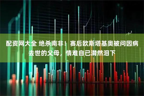 配资网大全 绝杀南非！赛后欧斯塔基奥被问因病去世的父母，情难自已潸然泪下