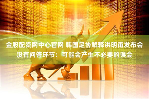 金股配资网中心官网 韩国足协解释洪明甫发布会没有问答环节：可能会产生不必要的误会