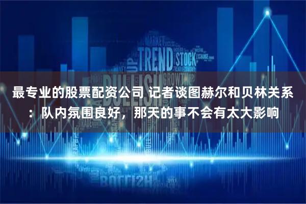 最专业的股票配资公司 记者谈图赫尔和贝林关系：队内氛围良好，那天的事不会有太大影响